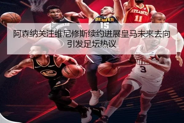 阿森纳关注维尼修斯续约进展皇马未来去向引发足坛热议