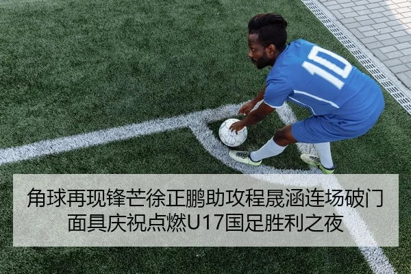 角球再现锋芒徐正鹏助攻程晟涵连场破门面具庆祝点燃U17国足胜利之夜