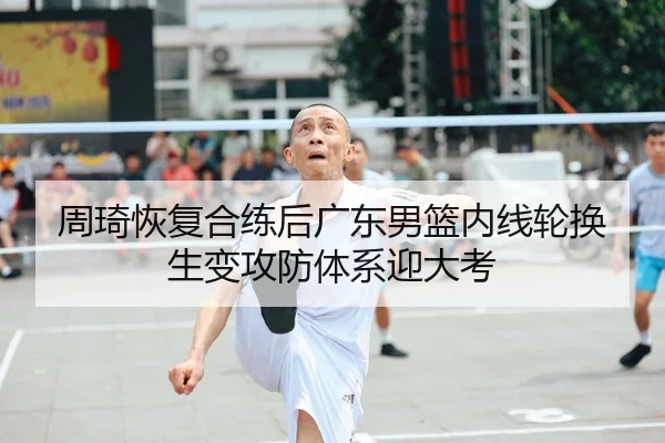 周琦恢复合练后广东男篮内线轮换生变攻防体系迎大考